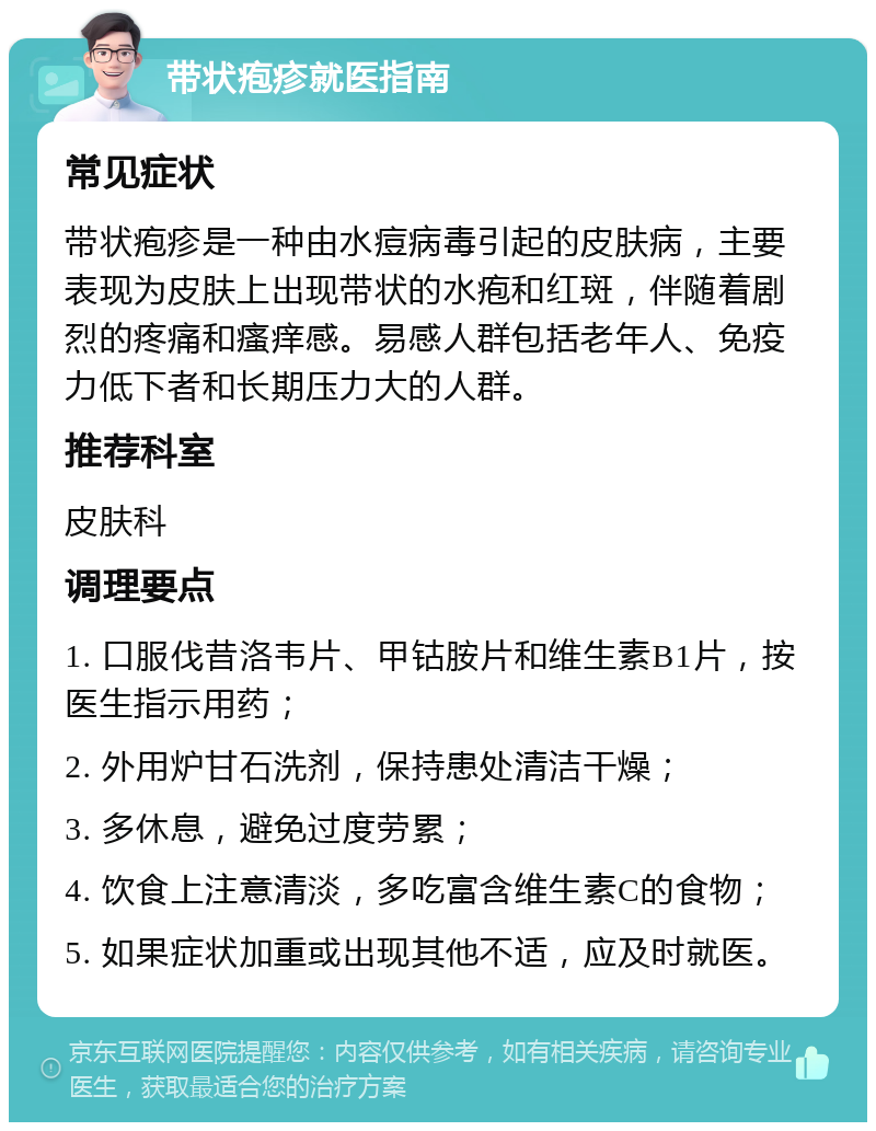 带状疱疹就医指南 常见症状 带状疱疹是一种由水痘病毒引起的皮肤病，主要表现为皮肤上出现带状的水疱和红斑，伴随着剧烈的疼痛和瘙痒感。易感人群包括老年人、免疫力低下者和长期压力大的人群。 推荐科室 皮肤科 调理要点 1. 口服伐昔洛韦片、甲钴胺片和维生素B1片，按医生指示用药； 2. 外用炉甘石洗剂，保持患处清洁干燥； 3. 多休息，避免过度劳累； 4. 饮食上注意清淡，多吃富含维生素C的食物； 5. 如果症状加重或出现其他不适，应及时就医。