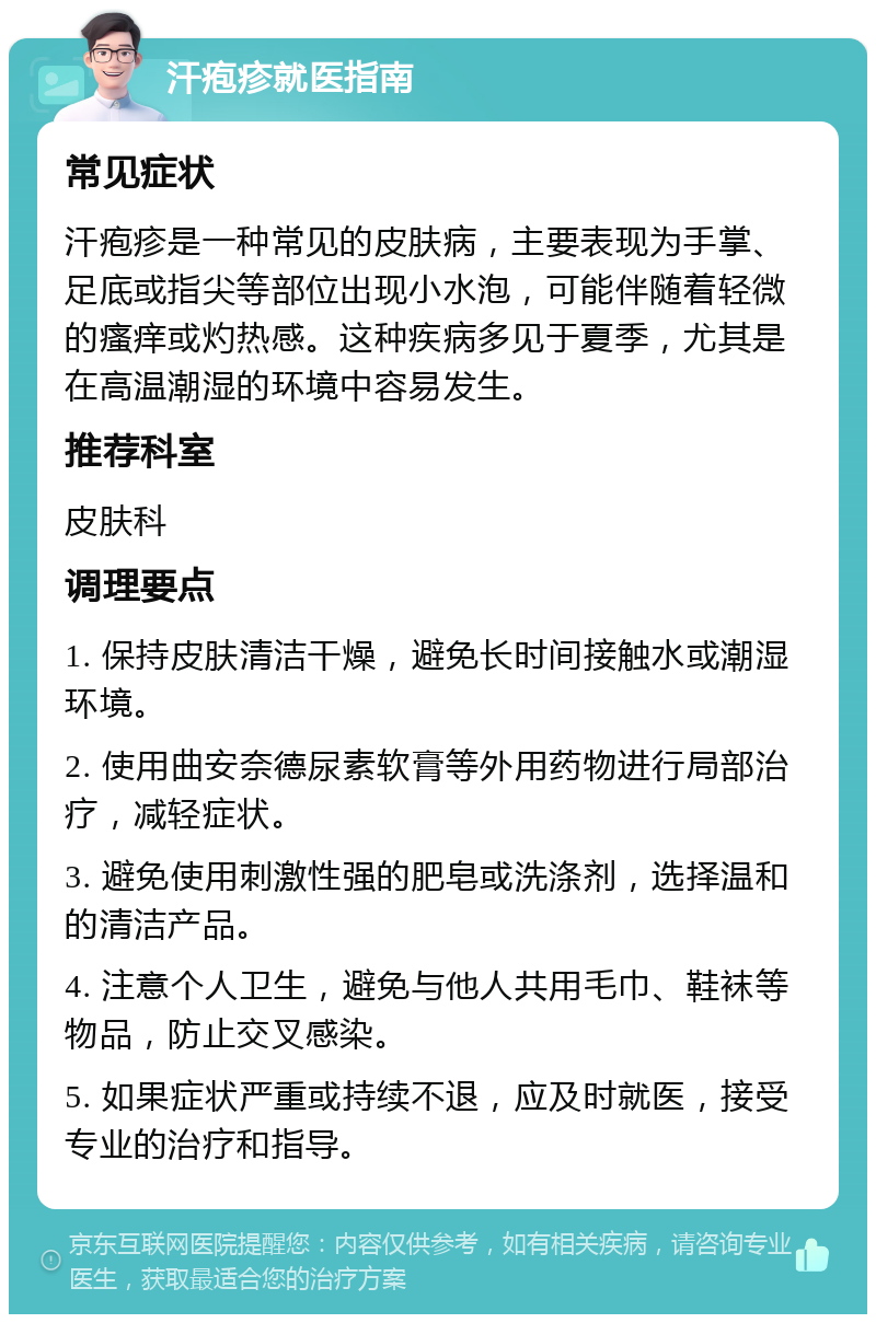 汗疱疹就医指南 常见症状 汗疱疹是一种常见的皮肤病，主要表现为手掌、足底或指尖等部位出现小水泡，可能伴随着轻微的瘙痒或灼热感。这种疾病多见于夏季，尤其是在高温潮湿的环境中容易发生。 推荐科室 皮肤科 调理要点 1. 保持皮肤清洁干燥，避免长时间接触水或潮湿环境。 2. 使用曲安奈德尿素软膏等外用药物进行局部治疗，减轻症状。 3. 避免使用刺激性强的肥皂或洗涤剂，选择温和的清洁产品。 4. 注意个人卫生，避免与他人共用毛巾、鞋袜等物品，防止交叉感染。 5. 如果症状严重或持续不退，应及时就医，接受专业的治疗和指导。