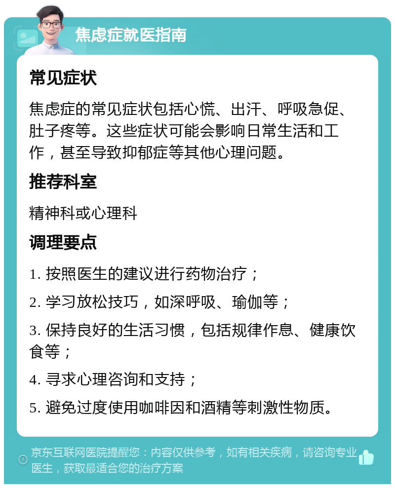 焦虑症就医指南 常见症状 焦虑症的常见症状包括心慌、出汗、呼吸急促、肚子疼等。这些症状可能会影响日常生活和工作，甚至导致抑郁症等其他心理问题。 推荐科室 精神科或心理科 调理要点 1. 按照医生的建议进行药物治疗； 2. 学习放松技巧，如深呼吸、瑜伽等； 3. 保持良好的生活习惯，包括规律作息、健康饮食等； 4. 寻求心理咨询和支持； 5. 避免过度使用咖啡因和酒精等刺激性物质。