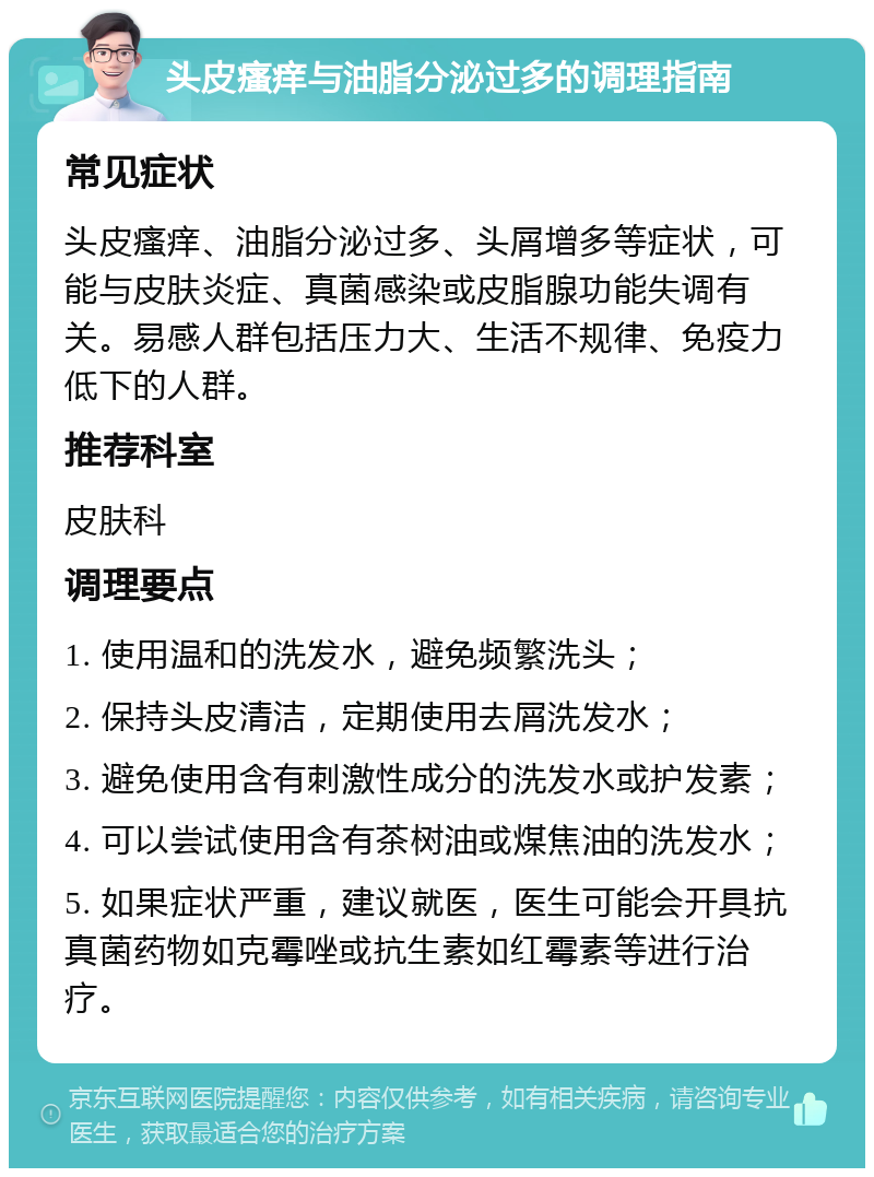 头皮瘙痒与油脂分泌过多的调理指南 常见症状 头皮瘙痒、油脂分泌过多、头屑增多等症状，可能与皮肤炎症、真菌感染或皮脂腺功能失调有关。易感人群包括压力大、生活不规律、免疫力低下的人群。 推荐科室 皮肤科 调理要点 1. 使用温和的洗发水，避免频繁洗头； 2. 保持头皮清洁，定期使用去屑洗发水； 3. 避免使用含有刺激性成分的洗发水或护发素； 4. 可以尝试使用含有茶树油或煤焦油的洗发水； 5. 如果症状严重，建议就医，医生可能会开具抗真菌药物如克霉唑或抗生素如红霉素等进行治疗。