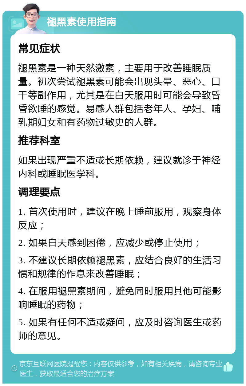 褪黑素使用指南 常见症状 褪黑素是一种天然激素，主要用于改善睡眠质量。初次尝试褪黑素可能会出现头晕、恶心、口干等副作用，尤其是在白天服用时可能会导致昏昏欲睡的感觉。易感人群包括老年人、孕妇、哺乳期妇女和有药物过敏史的人群。 推荐科室 如果出现严重不适或长期依赖，建议就诊于神经内科或睡眠医学科。 调理要点 1. 首次使用时，建议在晚上睡前服用，观察身体反应； 2. 如果白天感到困倦，应减少或停止使用； 3. 不建议长期依赖褪黑素，应结合良好的生活习惯和规律的作息来改善睡眠； 4. 在服用褪黑素期间，避免同时服用其他可能影响睡眠的药物； 5. 如果有任何不适或疑问，应及时咨询医生或药师的意见。