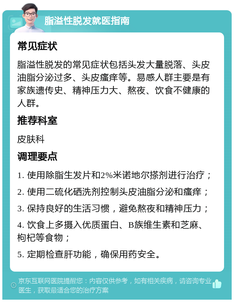 脂溢性脱发就医指南 常见症状 脂溢性脱发的常见症状包括头发大量脱落、头皮油脂分泌过多、头皮瘙痒等。易感人群主要是有家族遗传史、精神压力大、熬夜、饮食不健康的人群。 推荐科室 皮肤科 调理要点 1. 使用除脂生发片和2%米诺地尔搽剂进行治疗； 2. 使用二硫化硒洗剂控制头皮油脂分泌和瘙痒； 3. 保持良好的生活习惯，避免熬夜和精神压力； 4. 饮食上多摄入优质蛋白、B族维生素和芝麻、枸杞等食物； 5. 定期检查肝功能，确保用药安全。