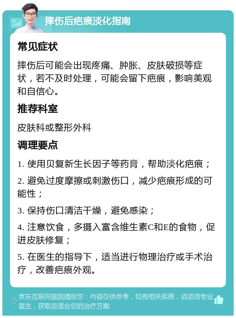 摔伤后疤痕淡化指南 常见症状 摔伤后可能会出现疼痛、肿胀、皮肤破损等症状，若不及时处理，可能会留下疤痕，影响美观和自信心。 推荐科室 皮肤科或整形外科 调理要点 1. 使用贝复新生长因子等药膏，帮助淡化疤痕； 2. 避免过度摩擦或刺激伤口，减少疤痕形成的可能性； 3. 保持伤口清洁干燥，避免感染； 4. 注意饮食，多摄入富含维生素C和E的食物，促进皮肤修复； 5. 在医生的指导下，适当进行物理治疗或手术治疗，改善疤痕外观。