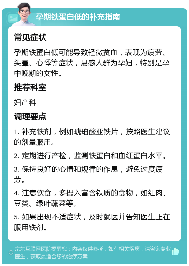 孕期铁蛋白低的补充指南 常见症状 孕期铁蛋白低可能导致轻微贫血，表现为疲劳、头晕、心悸等症状，易感人群为孕妇，特别是孕中晚期的女性。 推荐科室 妇产科 调理要点 1. 补充铁剂，例如琥珀酸亚铁片，按照医生建议的剂量服用。 2. 定期进行产检，监测铁蛋白和血红蛋白水平。 3. 保持良好的心情和规律的作息，避免过度疲劳。 4. 注意饮食，多摄入富含铁质的食物，如红肉、豆类、绿叶蔬菜等。 5. 如果出现不适症状，及时就医并告知医生正在服用铁剂。