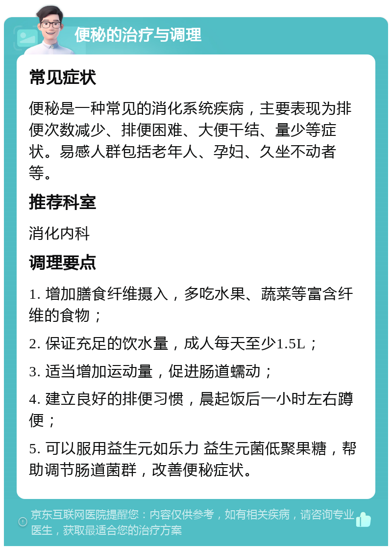 便秘的治疗与调理 常见症状 便秘是一种常见的消化系统疾病，主要表现为排便次数减少、排便困难、大便干结、量少等症状。易感人群包括老年人、孕妇、久坐不动者等。 推荐科室 消化内科 调理要点 1. 增加膳食纤维摄入，多吃水果、蔬菜等富含纤维的食物； 2. 保证充足的饮水量，成人每天至少1.5L； 3. 适当增加运动量，促进肠道蠕动； 4. 建立良好的排便习惯，晨起饭后一小时左右蹲便； 5. 可以服用益生元如乐力 益生元菌低聚果糖，帮助调节肠道菌群，改善便秘症状。