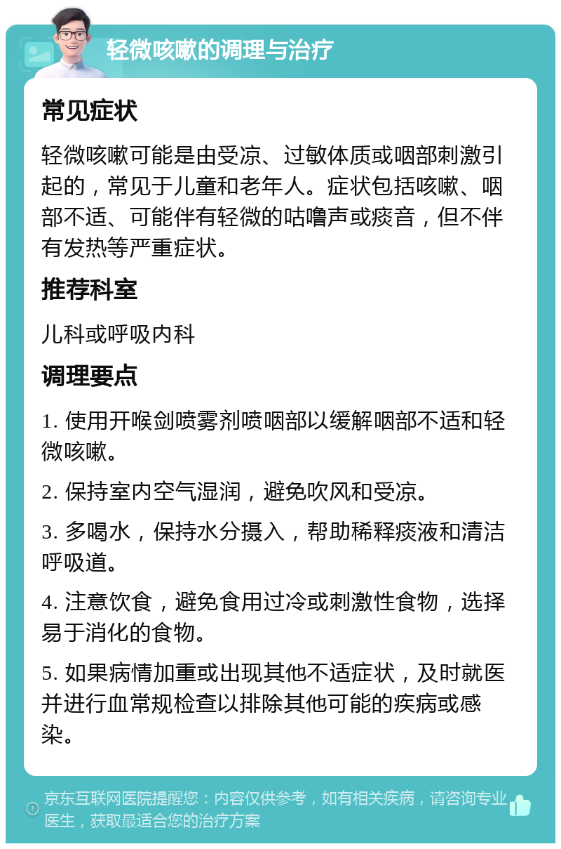 轻微咳嗽的调理与治疗 常见症状 轻微咳嗽可能是由受凉、过敏体质或咽部刺激引起的，常见于儿童和老年人。症状包括咳嗽、咽部不适、可能伴有轻微的咕噜声或痰音，但不伴有发热等严重症状。 推荐科室 儿科或呼吸内科 调理要点 1. 使用开喉剑喷雾剂喷咽部以缓解咽部不适和轻微咳嗽。 2. 保持室内空气湿润，避免吹风和受凉。 3. 多喝水，保持水分摄入，帮助稀释痰液和清洁呼吸道。 4. 注意饮食，避免食用过冷或刺激性食物，选择易于消化的食物。 5. 如果病情加重或出现其他不适症状，及时就医并进行血常规检查以排除其他可能的疾病或感染。