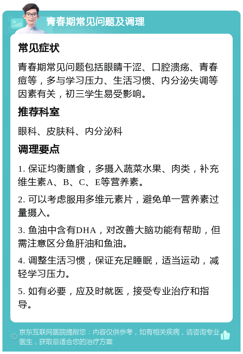 青春期常见问题及调理 常见症状 青春期常见问题包括眼睛干涩、口腔溃疡、青春痘等，多与学习压力、生活习惯、内分泌失调等因素有关，初三学生易受影响。 推荐科室 眼科、皮肤科、内分泌科 调理要点 1. 保证均衡膳食，多摄入蔬菜水果、肉类，补充维生素A、B、C、E等营养素。 2. 可以考虑服用多维元素片，避免单一营养素过量摄入。 3. 鱼油中含有DHA，对改善大脑功能有帮助，但需注意区分鱼肝油和鱼油。 4. 调整生活习惯，保证充足睡眠，适当运动，减轻学习压力。 5. 如有必要，应及时就医，接受专业治疗和指导。