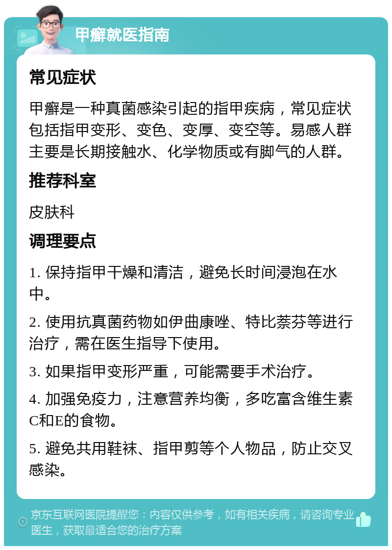 甲癣就医指南 常见症状 甲癣是一种真菌感染引起的指甲疾病，常见症状包括指甲变形、变色、变厚、变空等。易感人群主要是长期接触水、化学物质或有脚气的人群。 推荐科室 皮肤科 调理要点 1. 保持指甲干燥和清洁，避免长时间浸泡在水中。 2. 使用抗真菌药物如伊曲康唑、特比萘芬等进行治疗，需在医生指导下使用。 3. 如果指甲变形严重，可能需要手术治疗。 4. 加强免疫力，注意营养均衡，多吃富含维生素C和E的食物。 5. 避免共用鞋袜、指甲剪等个人物品，防止交叉感染。