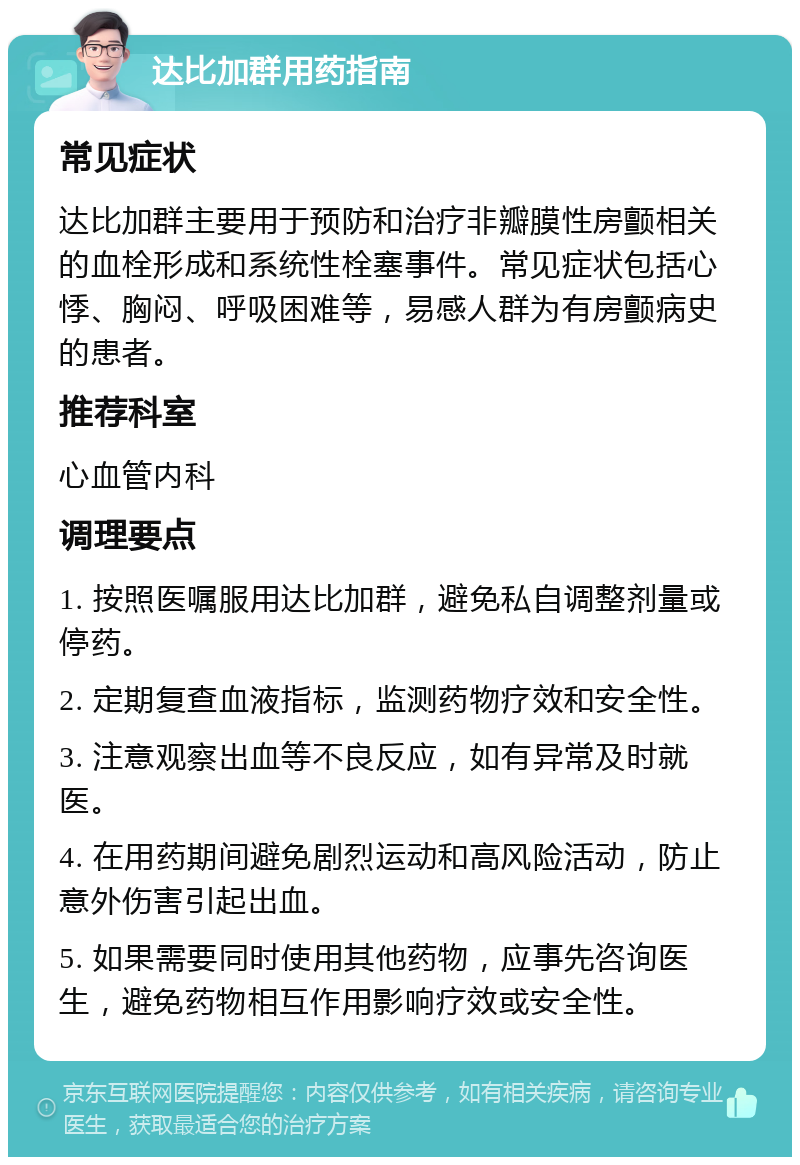 达比加群用药指南 常见症状 达比加群主要用于预防和治疗非瓣膜性房颤相关的血栓形成和系统性栓塞事件。常见症状包括心悸、胸闷、呼吸困难等，易感人群为有房颤病史的患者。 推荐科室 心血管内科 调理要点 1. 按照医嘱服用达比加群，避免私自调整剂量或停药。 2. 定期复查血液指标，监测药物疗效和安全性。 3. 注意观察出血等不良反应，如有异常及时就医。 4. 在用药期间避免剧烈运动和高风险活动，防止意外伤害引起出血。 5. 如果需要同时使用其他药物，应事先咨询医生，避免药物相互作用影响疗效或安全性。