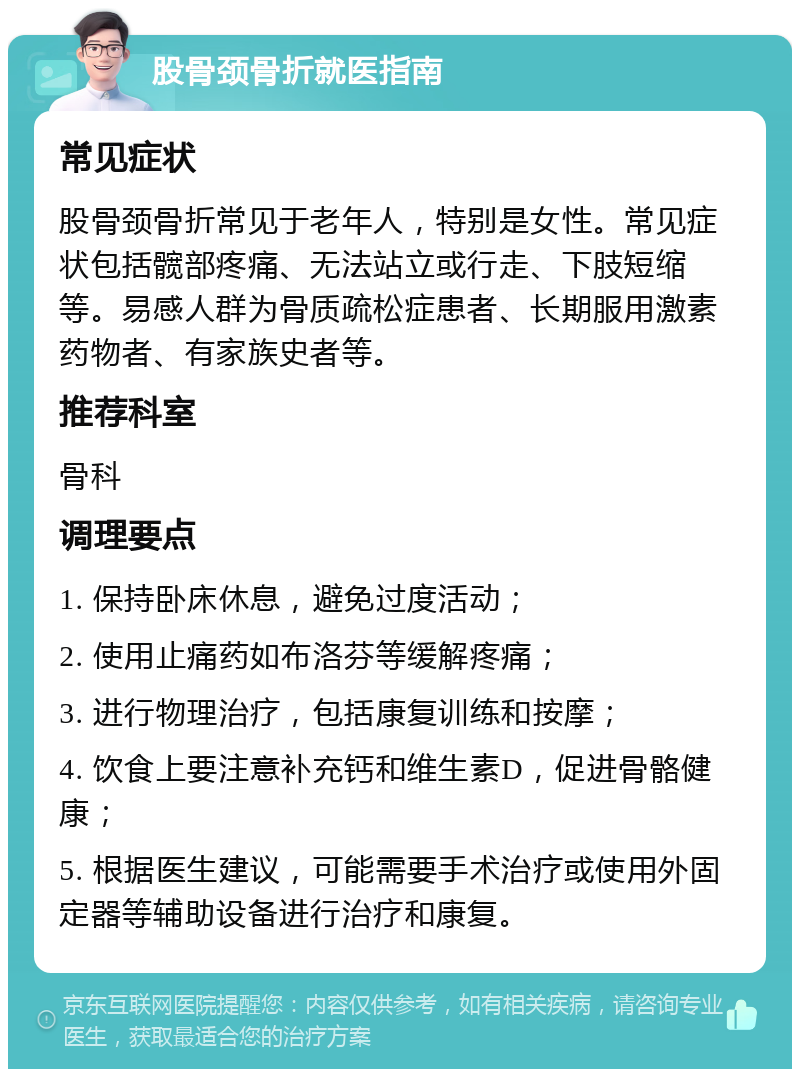 股骨颈骨折就医指南 常见症状 股骨颈骨折常见于老年人，特别是女性。常见症状包括髋部疼痛、无法站立或行走、下肢短缩等。易感人群为骨质疏松症患者、长期服用激素药物者、有家族史者等。 推荐科室 骨科 调理要点 1. 保持卧床休息，避免过度活动； 2. 使用止痛药如布洛芬等缓解疼痛； 3. 进行物理治疗，包括康复训练和按摩； 4. 饮食上要注意补充钙和维生素D，促进骨骼健康； 5. 根据医生建议，可能需要手术治疗或使用外固定器等辅助设备进行治疗和康复。