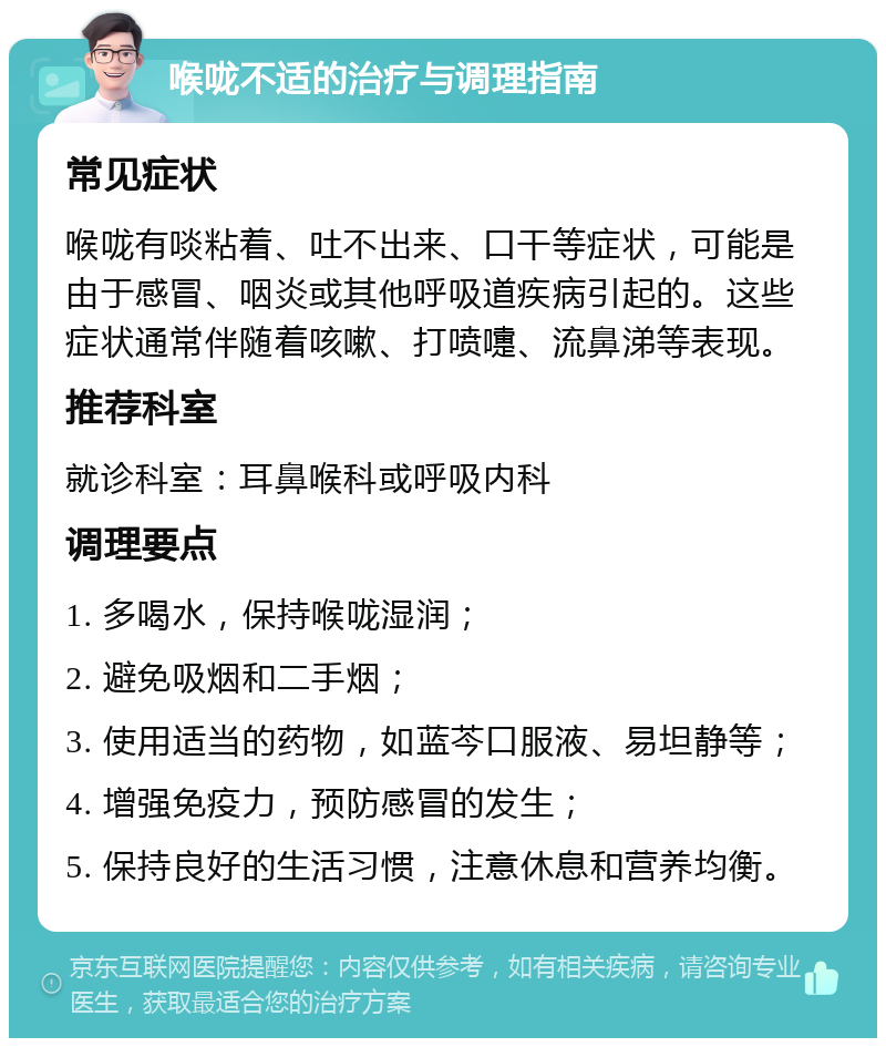 喉咙不适的治疗与调理指南 常见症状 喉咙有啖粘着、吐不出来、口干等症状，可能是由于感冒、咽炎或其他呼吸道疾病引起的。这些症状通常伴随着咳嗽、打喷嚏、流鼻涕等表现。 推荐科室 就诊科室：耳鼻喉科或呼吸内科 调理要点 1. 多喝水，保持喉咙湿润； 2. 避免吸烟和二手烟； 3. 使用适当的药物，如蓝芩口服液、易坦静等； 4. 增强免疫力，预防感冒的发生； 5. 保持良好的生活习惯，注意休息和营养均衡。