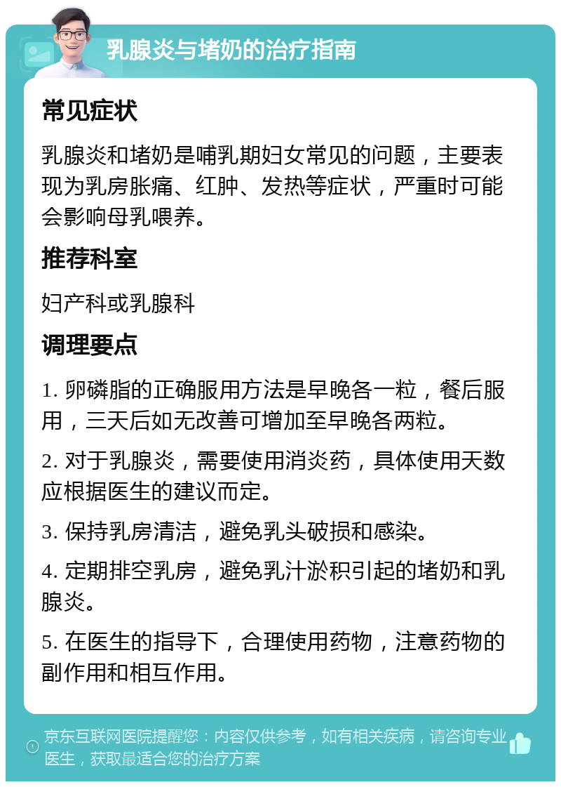 乳腺炎与堵奶的治疗指南 常见症状 乳腺炎和堵奶是哺乳期妇女常见的问题，主要表现为乳房胀痛、红肿、发热等症状，严重时可能会影响母乳喂养。 推荐科室 妇产科或乳腺科 调理要点 1. 卵磷脂的正确服用方法是早晚各一粒，餐后服用，三天后如无改善可增加至早晚各两粒。 2. 对于乳腺炎，需要使用消炎药，具体使用天数应根据医生的建议而定。 3. 保持乳房清洁，避免乳头破损和感染。 4. 定期排空乳房，避免乳汁淤积引起的堵奶和乳腺炎。 5. 在医生的指导下，合理使用药物，注意药物的副作用和相互作用。