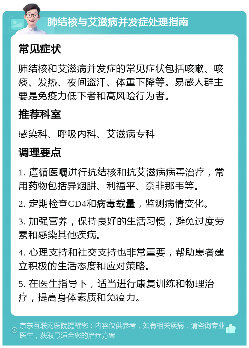 肺结核与艾滋病并发症处理指南 常见症状 肺结核和艾滋病并发症的常见症状包括咳嗽、咳痰、发热、夜间盗汗、体重下降等。易感人群主要是免疫力低下者和高风险行为者。 推荐科室 感染科、呼吸内科、艾滋病专科 调理要点 1. 遵循医嘱进行抗结核和抗艾滋病病毒治疗，常用药物包括异烟肼、利福平、奈非那韦等。 2. 定期检查CD4和病毒载量，监测病情变化。 3. 加强营养，保持良好的生活习惯，避免过度劳累和感染其他疾病。 4. 心理支持和社交支持也非常重要，帮助患者建立积极的生活态度和应对策略。 5. 在医生指导下，适当进行康复训练和物理治疗，提高身体素质和免疫力。