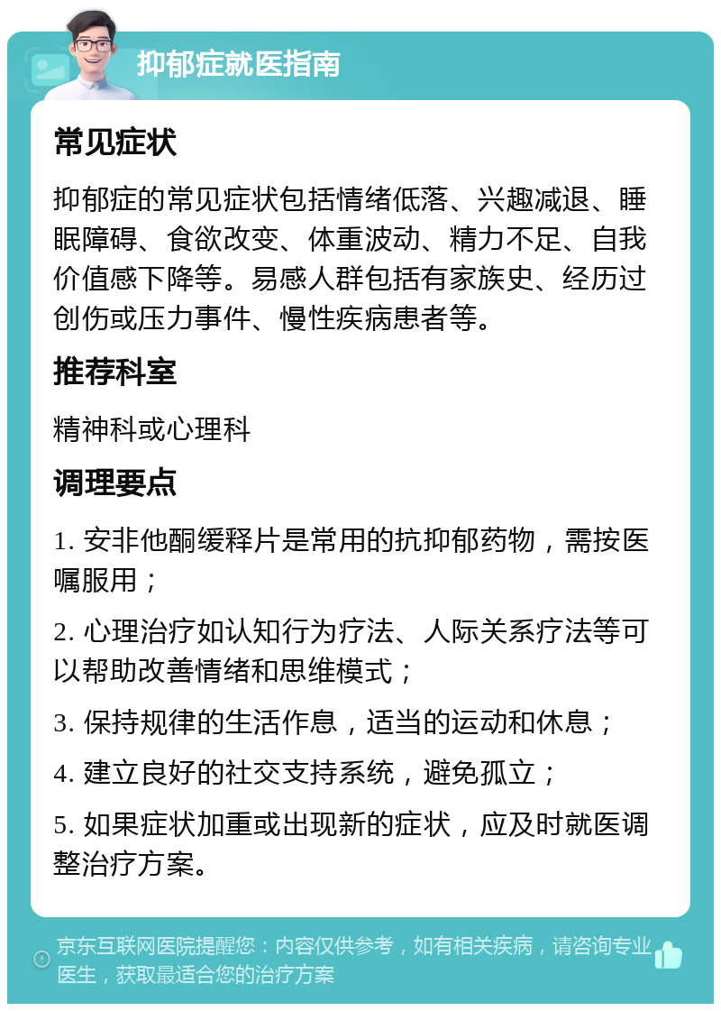 抑郁症就医指南 常见症状 抑郁症的常见症状包括情绪低落、兴趣减退、睡眠障碍、食欲改变、体重波动、精力不足、自我价值感下降等。易感人群包括有家族史、经历过创伤或压力事件、慢性疾病患者等。 推荐科室 精神科或心理科 调理要点 1. 安非他酮缓释片是常用的抗抑郁药物，需按医嘱服用； 2. 心理治疗如认知行为疗法、人际关系疗法等可以帮助改善情绪和思维模式； 3. 保持规律的生活作息，适当的运动和休息； 4. 建立良好的社交支持系统，避免孤立； 5. 如果症状加重或出现新的症状，应及时就医调整治疗方案。