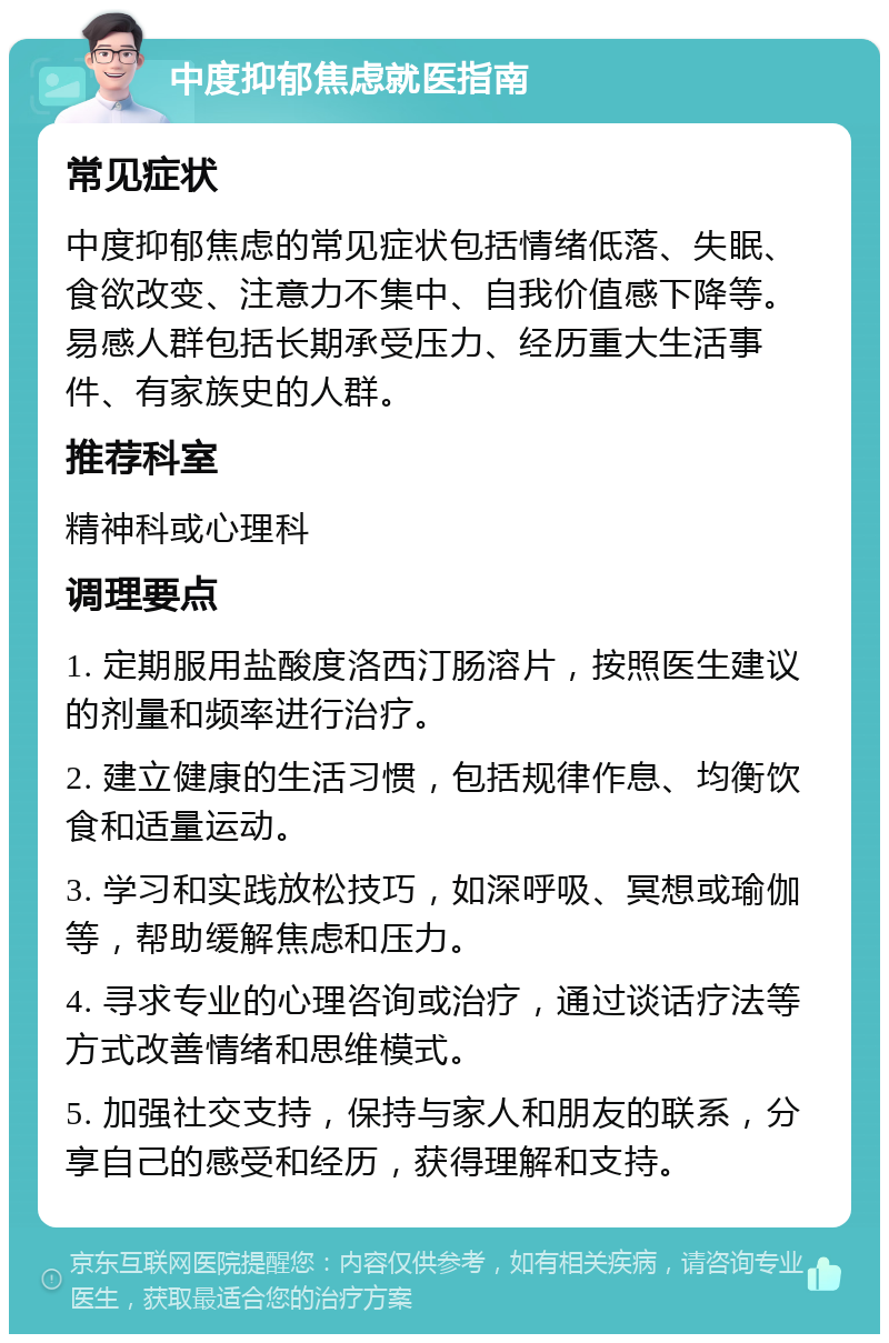 中度抑郁焦虑就医指南 常见症状 中度抑郁焦虑的常见症状包括情绪低落、失眠、食欲改变、注意力不集中、自我价值感下降等。易感人群包括长期承受压力、经历重大生活事件、有家族史的人群。 推荐科室 精神科或心理科 调理要点 1. 定期服用盐酸度洛西汀肠溶片，按照医生建议的剂量和频率进行治疗。 2. 建立健康的生活习惯，包括规律作息、均衡饮食和适量运动。 3. 学习和实践放松技巧，如深呼吸、冥想或瑜伽等，帮助缓解焦虑和压力。 4. 寻求专业的心理咨询或治疗，通过谈话疗法等方式改善情绪和思维模式。 5. 加强社交支持，保持与家人和朋友的联系，分享自己的感受和经历，获得理解和支持。