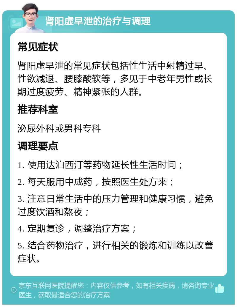 肾阳虚早泄的治疗与调理 常见症状 肾阳虚早泄的常见症状包括性生活中射精过早、性欲减退、腰膝酸软等，多见于中老年男性或长期过度疲劳、精神紧张的人群。 推荐科室 泌尿外科或男科专科 调理要点 1. 使用达泊西汀等药物延长性生活时间； 2. 每天服用中成药，按照医生处方来； 3. 注意日常生活中的压力管理和健康习惯，避免过度饮酒和熬夜； 4. 定期复诊，调整治疗方案； 5. 结合药物治疗，进行相关的锻炼和训练以改善症状。