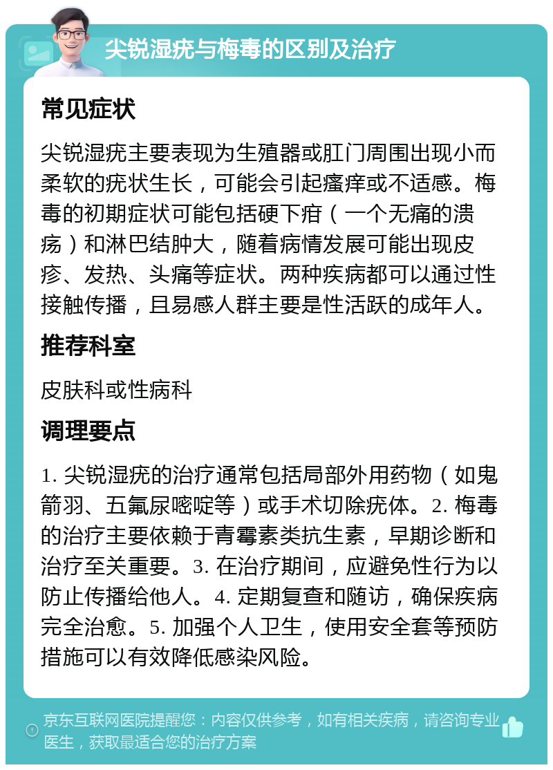 尖锐湿疣与梅毒的区别及治疗 常见症状 尖锐湿疣主要表现为生殖器或肛门周围出现小而柔软的疣状生长，可能会引起瘙痒或不适感。梅毒的初期症状可能包括硬下疳（一个无痛的溃疡）和淋巴结肿大，随着病情发展可能出现皮疹、发热、头痛等症状。两种疾病都可以通过性接触传播，且易感人群主要是性活跃的成年人。 推荐科室 皮肤科或性病科 调理要点 1. 尖锐湿疣的治疗通常包括局部外用药物（如鬼箭羽、五氟尿嘧啶等）或手术切除疣体。2. 梅毒的治疗主要依赖于青霉素类抗生素，早期诊断和治疗至关重要。3. 在治疗期间，应避免性行为以防止传播给他人。4. 定期复查和随访，确保疾病完全治愈。5. 加强个人卫生，使用安全套等预防措施可以有效降低感染风险。