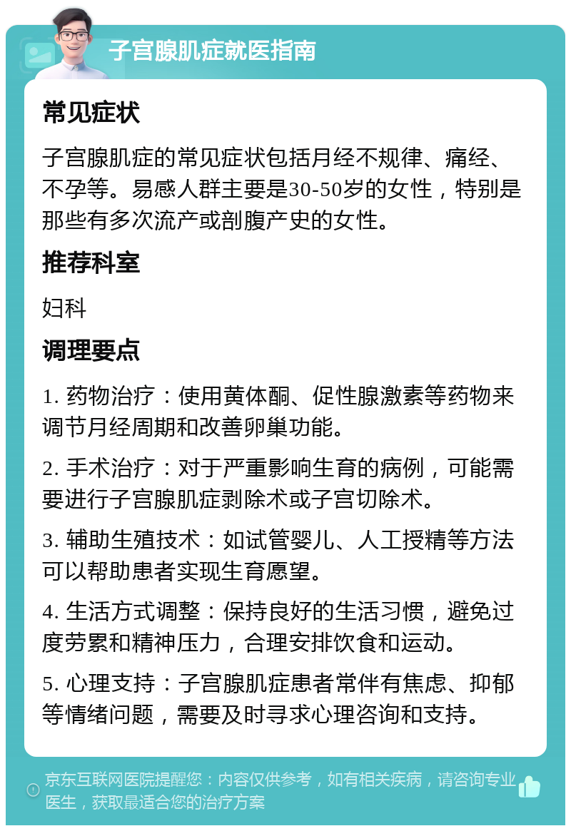 子宫腺肌症就医指南 常见症状 子宫腺肌症的常见症状包括月经不规律、痛经、不孕等。易感人群主要是30-50岁的女性，特别是那些有多次流产或剖腹产史的女性。 推荐科室 妇科 调理要点 1. 药物治疗：使用黄体酮、促性腺激素等药物来调节月经周期和改善卵巢功能。 2. 手术治疗：对于严重影响生育的病例，可能需要进行子宫腺肌症剥除术或子宫切除术。 3. 辅助生殖技术：如试管婴儿、人工授精等方法可以帮助患者实现生育愿望。 4. 生活方式调整：保持良好的生活习惯，避免过度劳累和精神压力，合理安排饮食和运动。 5. 心理支持：子宫腺肌症患者常伴有焦虑、抑郁等情绪问题，需要及时寻求心理咨询和支持。