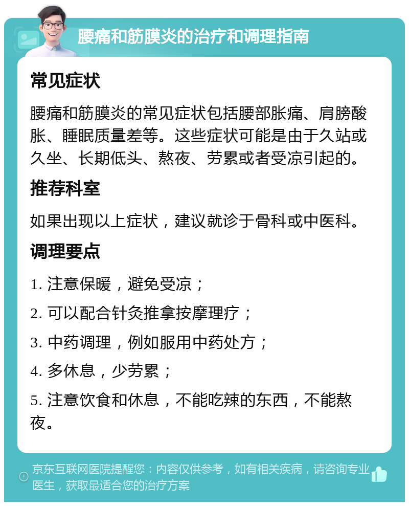 腰痛和筋膜炎的治疗和调理指南 常见症状 腰痛和筋膜炎的常见症状包括腰部胀痛、肩膀酸胀、睡眠质量差等。这些症状可能是由于久站或久坐、长期低头、熬夜、劳累或者受凉引起的。 推荐科室 如果出现以上症状，建议就诊于骨科或中医科。 调理要点 1. 注意保暖，避免受凉； 2. 可以配合针灸推拿按摩理疗； 3. 中药调理，例如服用中药处方； 4. 多休息，少劳累； 5. 注意饮食和休息，不能吃辣的东西，不能熬夜。