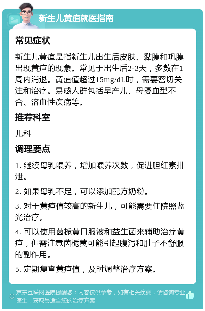 新生儿黄疸就医指南 常见症状 新生儿黄疸是指新生儿出生后皮肤、黏膜和巩膜出现黄疸的现象。常见于出生后2-3天，多数在1周内消退。黄疸值超过15mg/dL时，需要密切关注和治疗。易感人群包括早产儿、母婴血型不合、溶血性疾病等。 推荐科室 儿科 调理要点 1. 继续母乳喂养，增加喂养次数，促进胆红素排泄。 2. 如果母乳不足，可以添加配方奶粉。 3. 对于黄疸值较高的新生儿，可能需要住院照蓝光治疗。 4. 可以使用茵栀黄口服液和益生菌来辅助治疗黄疸，但需注意茵栀黄可能引起腹泻和肚子不舒服的副作用。 5. 定期复查黄疸值，及时调整治疗方案。