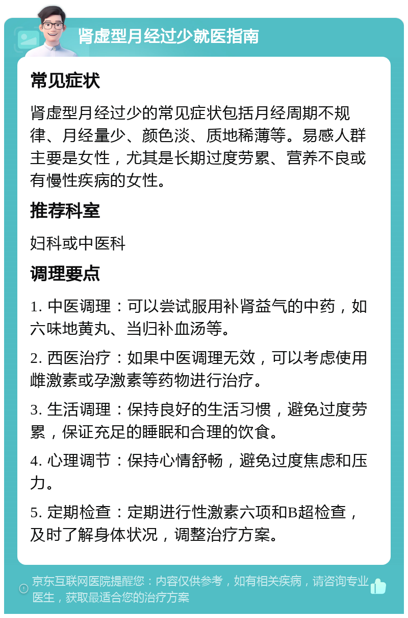 肾虚型月经过少就医指南 常见症状 肾虚型月经过少的常见症状包括月经周期不规律、月经量少、颜色淡、质地稀薄等。易感人群主要是女性，尤其是长期过度劳累、营养不良或有慢性疾病的女性。 推荐科室 妇科或中医科 调理要点 1. 中医调理：可以尝试服用补肾益气的中药，如六味地黄丸、当归补血汤等。 2. 西医治疗：如果中医调理无效，可以考虑使用雌激素或孕激素等药物进行治疗。 3. 生活调理：保持良好的生活习惯，避免过度劳累，保证充足的睡眠和合理的饮食。 4. 心理调节：保持心情舒畅，避免过度焦虑和压力。 5. 定期检查：定期进行性激素六项和B超检查，及时了解身体状况，调整治疗方案。