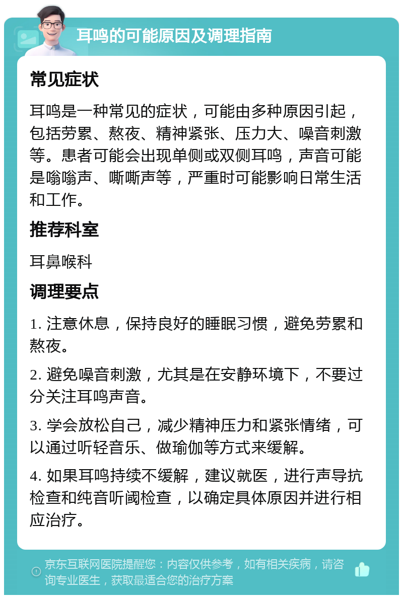 耳鸣的可能原因及调理指南 常见症状 耳鸣是一种常见的症状，可能由多种原因引起，包括劳累、熬夜、精神紧张、压力大、噪音刺激等。患者可能会出现单侧或双侧耳鸣，声音可能是嗡嗡声、嘶嘶声等，严重时可能影响日常生活和工作。 推荐科室 耳鼻喉科 调理要点 1. 注意休息，保持良好的睡眠习惯，避免劳累和熬夜。 2. 避免噪音刺激，尤其是在安静环境下，不要过分关注耳鸣声音。 3. 学会放松自己，减少精神压力和紧张情绪，可以通过听轻音乐、做瑜伽等方式来缓解。 4. 如果耳鸣持续不缓解，建议就医，进行声导抗检查和纯音听阈检查，以确定具体原因并进行相应治疗。