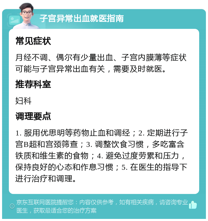 子宫异常出血就医指南 常见症状 月经不调、偶尔有少量出血、子宫内膜薄等症状可能与子宫异常出血有关，需要及时就医。 推荐科室 妇科 调理要点 1. 服用优思明等药物止血和调经；2. 定期进行子宫B超和宫颈筛查；3. 调整饮食习惯，多吃富含铁质和维生素的食物；4. 避免过度劳累和压力，保持良好的心态和作息习惯；5. 在医生的指导下进行治疗和调理。