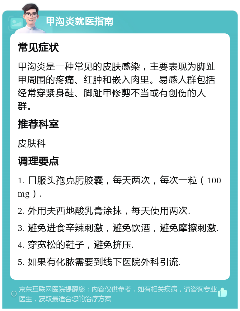 甲沟炎就医指南 常见症状 甲沟炎是一种常见的皮肤感染，主要表现为脚趾甲周围的疼痛、红肿和嵌入肉里。易感人群包括经常穿紧身鞋、脚趾甲修剪不当或有创伤的人群。 推荐科室 皮肤科 调理要点 1. 口服头孢克肟胶囊，每天两次，每次一粒（100mg）. 2. 外用夫西地酸乳膏涂抹，每天使用两次. 3. 避免进食辛辣刺激，避免饮酒，避免摩擦刺激. 4. 穿宽松的鞋子，避免挤压. 5. 如果有化脓需要到线下医院外科引流.