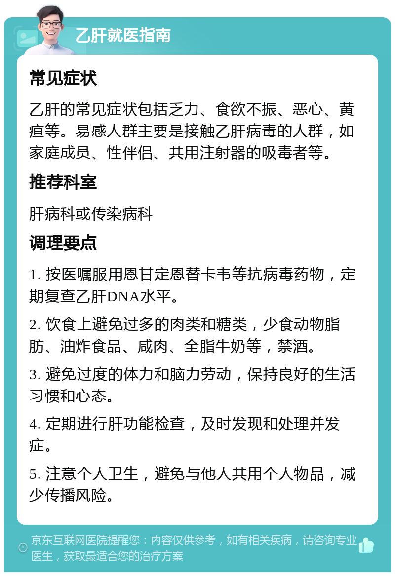 乙肝就医指南 常见症状 乙肝的常见症状包括乏力、食欲不振、恶心、黄疸等。易感人群主要是接触乙肝病毒的人群，如家庭成员、性伴侣、共用注射器的吸毒者等。 推荐科室 肝病科或传染病科 调理要点 1. 按医嘱服用恩甘定恩替卡韦等抗病毒药物，定期复查乙肝DNA水平。 2. 饮食上避免过多的肉类和糖类，少食动物脂肪、油炸食品、咸肉、全脂牛奶等，禁酒。 3. 避免过度的体力和脑力劳动，保持良好的生活习惯和心态。 4. 定期进行肝功能检查，及时发现和处理并发症。 5. 注意个人卫生，避免与他人共用个人物品，减少传播风险。