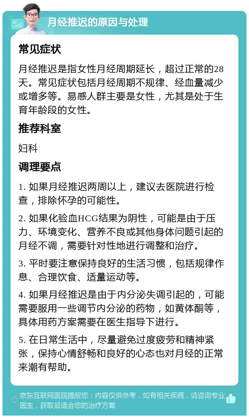 月经推迟的原因与处理 常见症状 月经推迟是指女性月经周期延长，超过正常的28天。常见症状包括月经周期不规律、经血量减少或增多等。易感人群主要是女性，尤其是处于生育年龄段的女性。 推荐科室 妇科 调理要点 1. 如果月经推迟两周以上，建议去医院进行检查，排除怀孕的可能性。 2. 如果化验血HCG结果为阴性，可能是由于压力、环境变化、营养不良或其他身体问题引起的月经不调，需要针对性地进行调整和治疗。 3. 平时要注意保持良好的生活习惯，包括规律作息、合理饮食、适量运动等。 4. 如果月经推迟是由于内分泌失调引起的，可能需要服用一些调节内分泌的药物，如黄体酮等，具体用药方案需要在医生指导下进行。 5. 在日常生活中，尽量避免过度疲劳和精神紧张，保持心情舒畅和良好的心态也对月经的正常来潮有帮助。