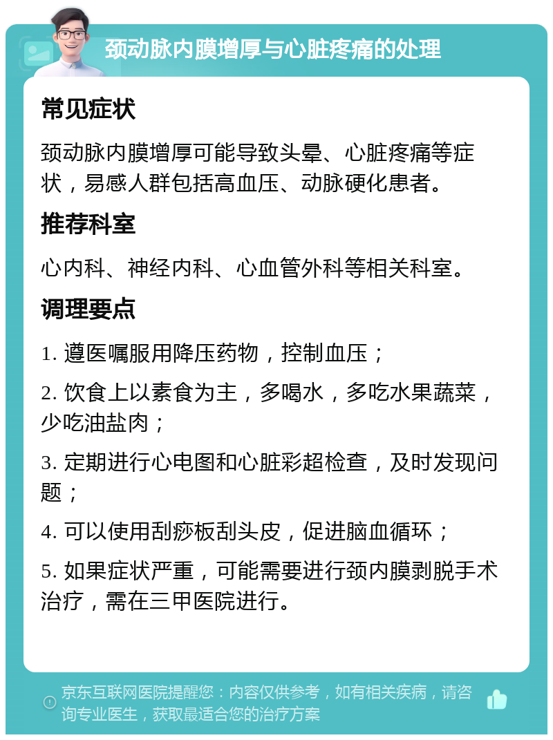 颈动脉内膜增厚与心脏疼痛的处理 常见症状 颈动脉内膜增厚可能导致头晕、心脏疼痛等症状，易感人群包括高血压、动脉硬化患者。 推荐科室 心内科、神经内科、心血管外科等相关科室。 调理要点 1. 遵医嘱服用降压药物，控制血压； 2. 饮食上以素食为主，多喝水，多吃水果蔬菜，少吃油盐肉； 3. 定期进行心电图和心脏彩超检查，及时发现问题； 4. 可以使用刮痧板刮头皮，促进脑血循环； 5. 如果症状严重，可能需要进行颈内膜剥脱手术治疗，需在三甲医院进行。