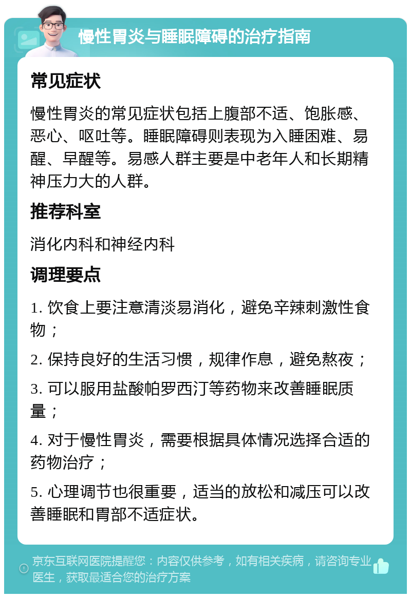 慢性胃炎与睡眠障碍的治疗指南 常见症状 慢性胃炎的常见症状包括上腹部不适、饱胀感、恶心、呕吐等。睡眠障碍则表现为入睡困难、易醒、早醒等。易感人群主要是中老年人和长期精神压力大的人群。 推荐科室 消化内科和神经内科 调理要点 1. 饮食上要注意清淡易消化，避免辛辣刺激性食物； 2. 保持良好的生活习惯，规律作息，避免熬夜； 3. 可以服用盐酸帕罗西汀等药物来改善睡眠质量； 4. 对于慢性胃炎，需要根据具体情况选择合适的药物治疗； 5. 心理调节也很重要，适当的放松和减压可以改善睡眠和胃部不适症状。