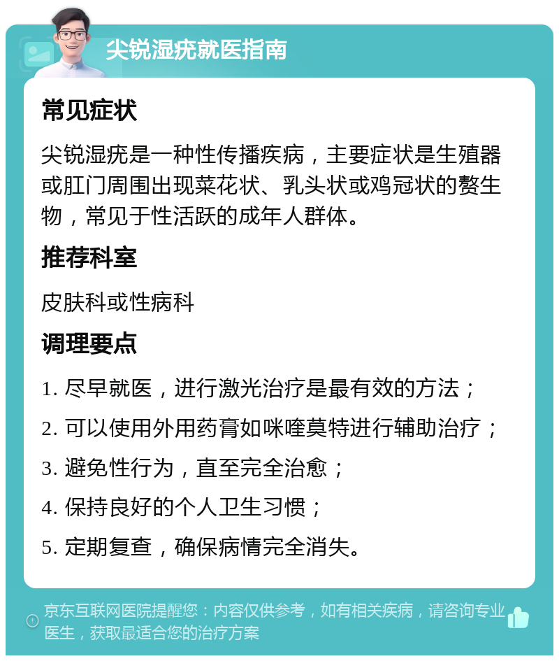 尖锐湿疣就医指南 常见症状 尖锐湿疣是一种性传播疾病，主要症状是生殖器或肛门周围出现菜花状、乳头状或鸡冠状的赘生物，常见于性活跃的成年人群体。 推荐科室 皮肤科或性病科 调理要点 1. 尽早就医，进行激光治疗是最有效的方法； 2. 可以使用外用药膏如咪喹莫特进行辅助治疗； 3. 避免性行为，直至完全治愈； 4. 保持良好的个人卫生习惯； 5. 定期复查，确保病情完全消失。