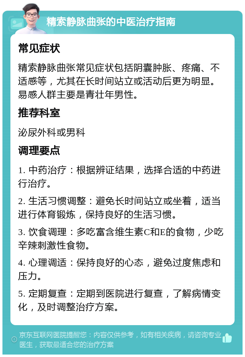 精索静脉曲张的中医治疗指南 常见症状 精索静脉曲张常见症状包括阴囊肿胀、疼痛、不适感等，尤其在长时间站立或活动后更为明显。易感人群主要是青壮年男性。 推荐科室 泌尿外科或男科 调理要点 1. 中药治疗：根据辨证结果，选择合适的中药进行治疗。 2. 生活习惯调整：避免长时间站立或坐着，适当进行体育锻炼，保持良好的生活习惯。 3. 饮食调理：多吃富含维生素C和E的食物，少吃辛辣刺激性食物。 4. 心理调适：保持良好的心态，避免过度焦虑和压力。 5. 定期复查：定期到医院进行复查，了解病情变化，及时调整治疗方案。