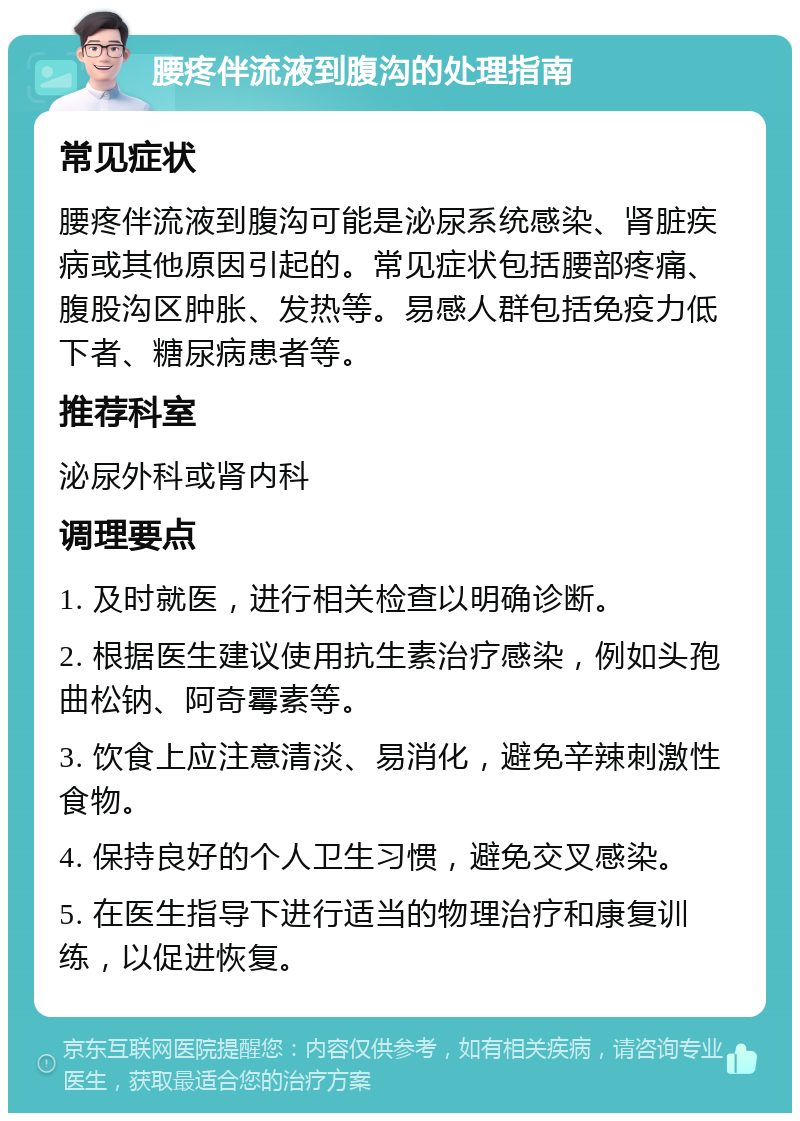 腰疼伴流液到腹沟的处理指南 常见症状 腰疼伴流液到腹沟可能是泌尿系统感染、肾脏疾病或其他原因引起的。常见症状包括腰部疼痛、腹股沟区肿胀、发热等。易感人群包括免疫力低下者、糖尿病患者等。 推荐科室 泌尿外科或肾内科 调理要点 1. 及时就医，进行相关检查以明确诊断。 2. 根据医生建议使用抗生素治疗感染，例如头孢曲松钠、阿奇霉素等。 3. 饮食上应注意清淡、易消化，避免辛辣刺激性食物。 4. 保持良好的个人卫生习惯，避免交叉感染。 5. 在医生指导下进行适当的物理治疗和康复训练，以促进恢复。