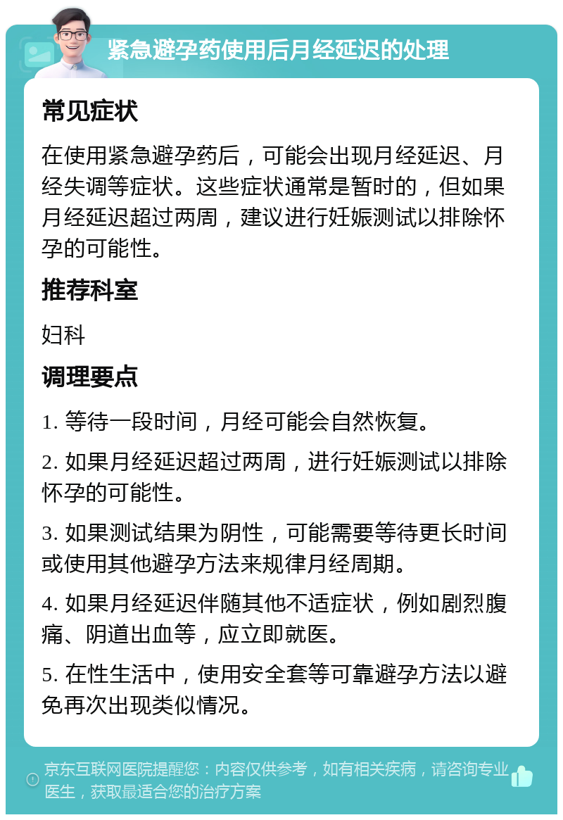 紧急避孕药使用后月经延迟的处理 常见症状 在使用紧急避孕药后，可能会出现月经延迟、月经失调等症状。这些症状通常是暂时的，但如果月经延迟超过两周，建议进行妊娠测试以排除怀孕的可能性。 推荐科室 妇科 调理要点 1. 等待一段时间，月经可能会自然恢复。 2. 如果月经延迟超过两周，进行妊娠测试以排除怀孕的可能性。 3. 如果测试结果为阴性，可能需要等待更长时间或使用其他避孕方法来规律月经周期。 4. 如果月经延迟伴随其他不适症状，例如剧烈腹痛、阴道出血等，应立即就医。 5. 在性生活中，使用安全套等可靠避孕方法以避免再次出现类似情况。