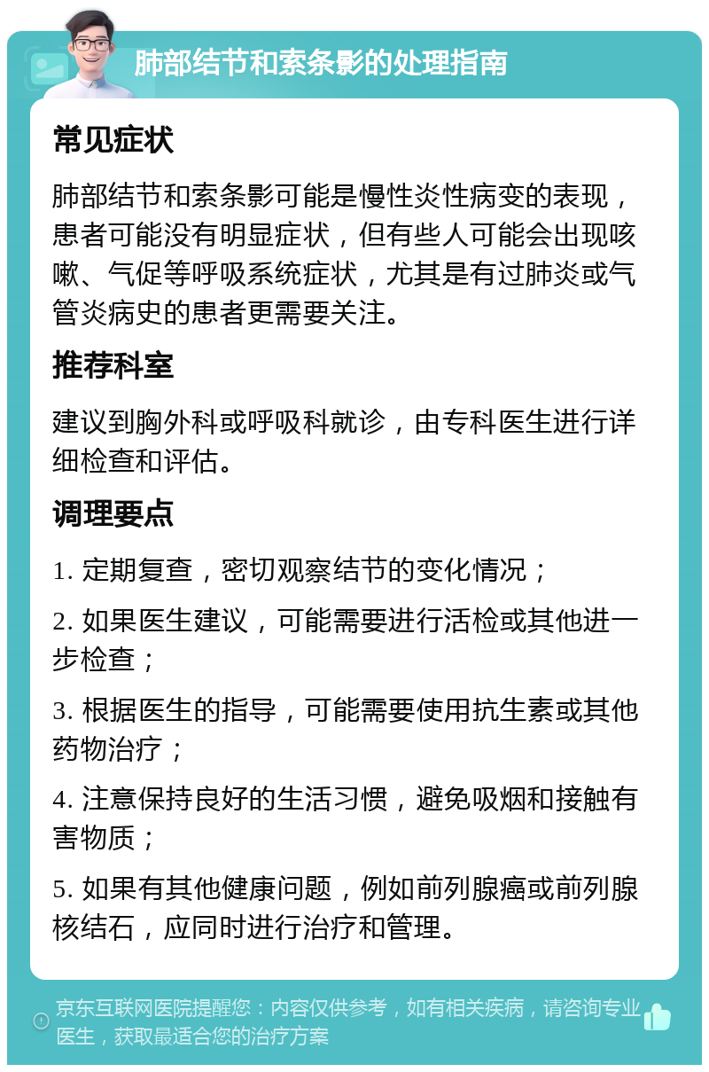 肺部结节和索条影的处理指南 常见症状 肺部结节和索条影可能是慢性炎性病变的表现，患者可能没有明显症状，但有些人可能会出现咳嗽、气促等呼吸系统症状，尤其是有过肺炎或气管炎病史的患者更需要关注。 推荐科室 建议到胸外科或呼吸科就诊，由专科医生进行详细检查和评估。 调理要点 1. 定期复查，密切观察结节的变化情况； 2. 如果医生建议，可能需要进行活检或其他进一步检查； 3. 根据医生的指导，可能需要使用抗生素或其他药物治疗； 4. 注意保持良好的生活习惯，避免吸烟和接触有害物质； 5. 如果有其他健康问题，例如前列腺癌或前列腺核结石，应同时进行治疗和管理。