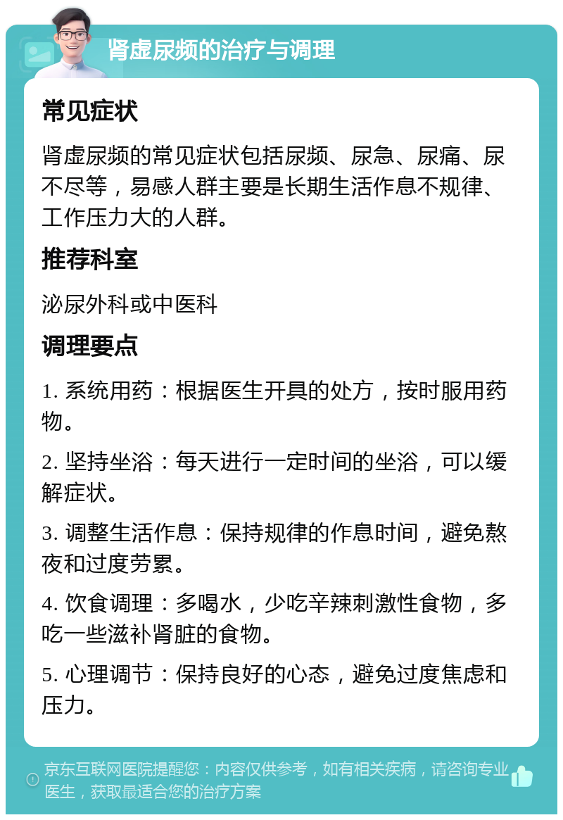 肾虚尿频的治疗与调理 常见症状 肾虚尿频的常见症状包括尿频、尿急、尿痛、尿不尽等，易感人群主要是长期生活作息不规律、工作压力大的人群。 推荐科室 泌尿外科或中医科 调理要点 1. 系统用药：根据医生开具的处方，按时服用药物。 2. 坚持坐浴：每天进行一定时间的坐浴，可以缓解症状。 3. 调整生活作息：保持规律的作息时间，避免熬夜和过度劳累。 4. 饮食调理：多喝水，少吃辛辣刺激性食物，多吃一些滋补肾脏的食物。 5. 心理调节：保持良好的心态，避免过度焦虑和压力。