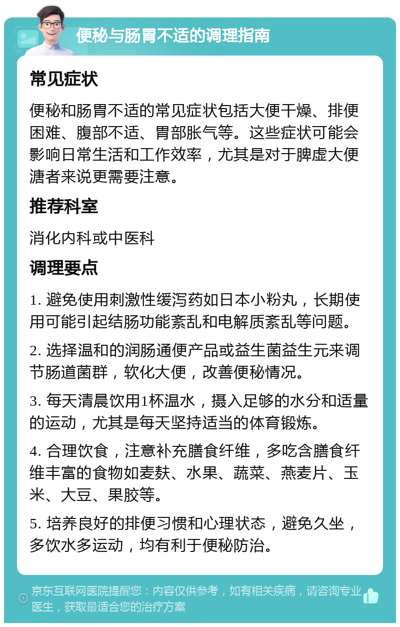 便秘与肠胃不适的调理指南 常见症状 便秘和肠胃不适的常见症状包括大便干燥、排便困难、腹部不适、胃部胀气等。这些症状可能会影响日常生活和工作效率，尤其是对于脾虚大便溏者来说更需要注意。 推荐科室 消化内科或中医科 调理要点 1. 避免使用刺激性缓泻药如日本小粉丸，长期使用可能引起结肠功能紊乱和电解质紊乱等问题。 2. 选择温和的润肠通便产品或益生菌益生元来调节肠道菌群，软化大便，改善便秘情况。 3. 每天清晨饮用1杯温水，摄入足够的水分和适量的运动，尤其是每天坚持适当的体育锻炼。 4. 合理饮食，注意补充膳食纤维，多吃含膳食纤维丰富的食物如麦麸、水果、蔬菜、燕麦片、玉米、大豆、果胶等。 5. 培养良好的排便习惯和心理状态，避免久坐，多饮水多运动，均有利于便秘防治。