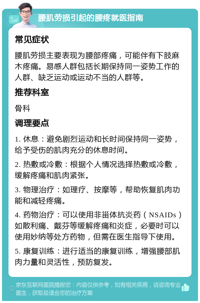 腰肌劳损引起的腰疼就医指南 常见症状 腰肌劳损主要表现为腰部疼痛，可能伴有下肢麻木疼痛。易感人群包括长期保持同一姿势工作的人群、缺乏运动或运动不当的人群等。 推荐科室 骨科 调理要点 1. 休息：避免剧烈运动和长时间保持同一姿势，给予受伤的肌肉充分的休息时间。 2. 热敷或冷敷：根据个人情况选择热敷或冷敷，缓解疼痛和肌肉紧张。 3. 物理治疗：如理疗、按摩等，帮助恢复肌肉功能和减轻疼痛。 4. 药物治疗：可以使用非甾体抗炎药（NSAIDs）如散利痛、戴芬等缓解疼痛和炎症，必要时可以使用妙纳等处方药物，但需在医生指导下使用。 5. 康复训练：进行适当的康复训练，增强腰部肌肉力量和灵活性，预防复发。