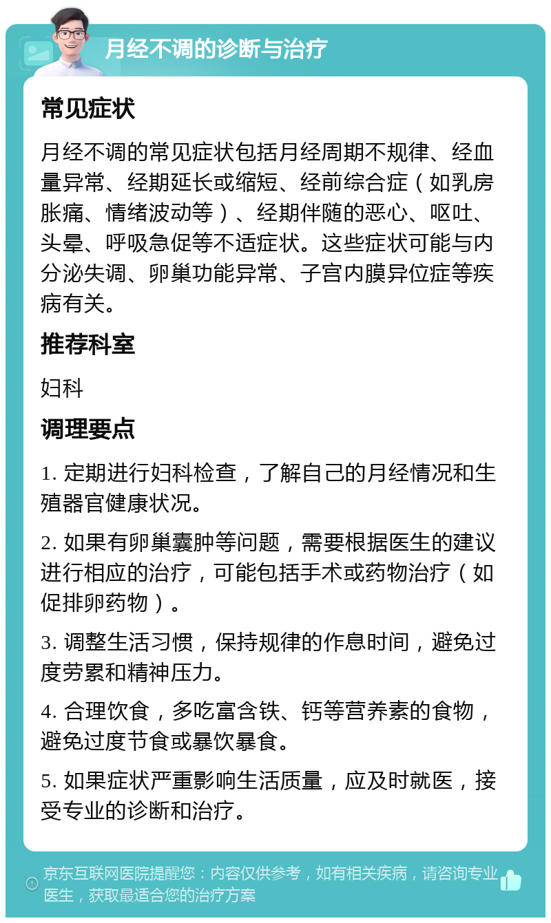 月经不调的诊断与治疗 常见症状 月经不调的常见症状包括月经周期不规律、经血量异常、经期延长或缩短、经前综合症（如乳房胀痛、情绪波动等）、经期伴随的恶心、呕吐、头晕、呼吸急促等不适症状。这些症状可能与内分泌失调、卵巢功能异常、子宫内膜异位症等疾病有关。 推荐科室 妇科 调理要点 1. 定期进行妇科检查，了解自己的月经情况和生殖器官健康状况。 2. 如果有卵巢囊肿等问题，需要根据医生的建议进行相应的治疗，可能包括手术或药物治疗（如促排卵药物）。 3. 调整生活习惯，保持规律的作息时间，避免过度劳累和精神压力。 4. 合理饮食，多吃富含铁、钙等营养素的食物，避免过度节食或暴饮暴食。 5. 如果症状严重影响生活质量，应及时就医，接受专业的诊断和治疗。