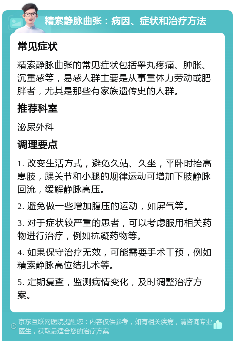 精索静脉曲张：病因、症状和治疗方法 常见症状 精索静脉曲张的常见症状包括睾丸疼痛、肿胀、沉重感等，易感人群主要是从事重体力劳动或肥胖者，尤其是那些有家族遗传史的人群。 推荐科室 泌尿外科 调理要点 1. 改变生活方式，避免久站、久坐，平卧时抬高患肢，踝关节和小腿的规律运动可增加下肢静脉回流，缓解静脉高压。 2. 避免做一些增加腹压的运动，如屏气等。 3. 对于症状较严重的患者，可以考虑服用相关药物进行治疗，例如抗凝药物等。 4. 如果保守治疗无效，可能需要手术干预，例如精索静脉高位结扎术等。 5. 定期复查，监测病情变化，及时调整治疗方案。