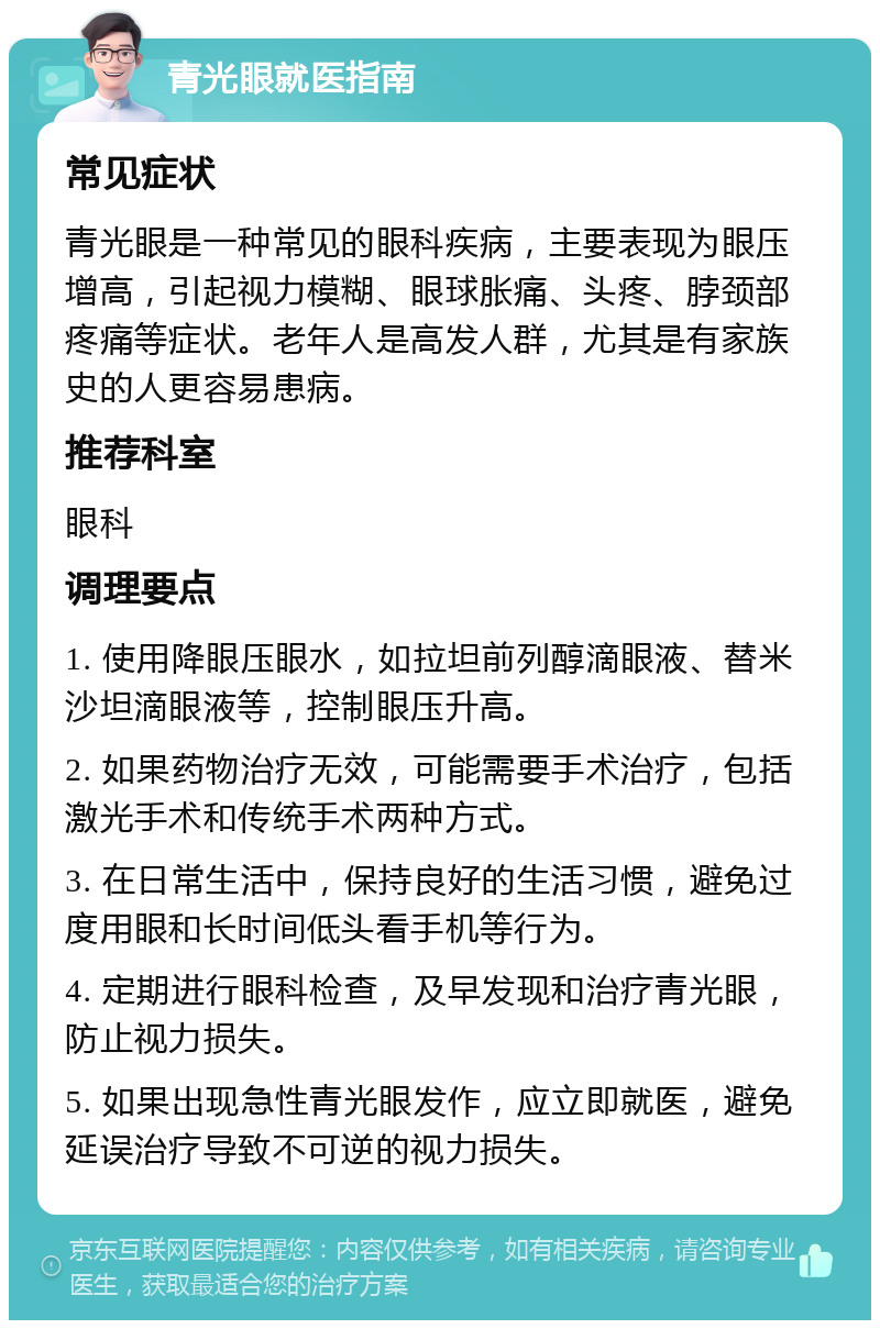 青光眼就医指南 常见症状 青光眼是一种常见的眼科疾病，主要表现为眼压增高，引起视力模糊、眼球胀痛、头疼、脖颈部疼痛等症状。老年人是高发人群，尤其是有家族史的人更容易患病。 推荐科室 眼科 调理要点 1. 使用降眼压眼水，如拉坦前列醇滴眼液、替米沙坦滴眼液等，控制眼压升高。 2. 如果药物治疗无效，可能需要手术治疗，包括激光手术和传统手术两种方式。 3. 在日常生活中，保持良好的生活习惯，避免过度用眼和长时间低头看手机等行为。 4. 定期进行眼科检查，及早发现和治疗青光眼，防止视力损失。 5. 如果出现急性青光眼发作，应立即就医，避免延误治疗导致不可逆的视力损失。