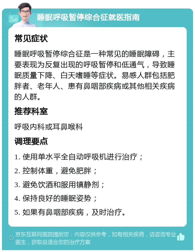 睡眠呼吸暂停综合征就医指南 常见症状 睡眠呼吸暂停综合征是一种常见的睡眠障碍，主要表现为反复出现的呼吸暂停和低通气，导致睡眠质量下降、白天嗜睡等症状。易感人群包括肥胖者、老年人、患有鼻咽部疾病或其他相关疾病的人群。 推荐科室 呼吸内科或耳鼻喉科 调理要点 1. 使用单水平全自动呼吸机进行治疗； 2. 控制体重，避免肥胖； 3. 避免饮酒和服用镇静剂； 4. 保持良好的睡眠姿势； 5. 如果有鼻咽部疾病，及时治疗。