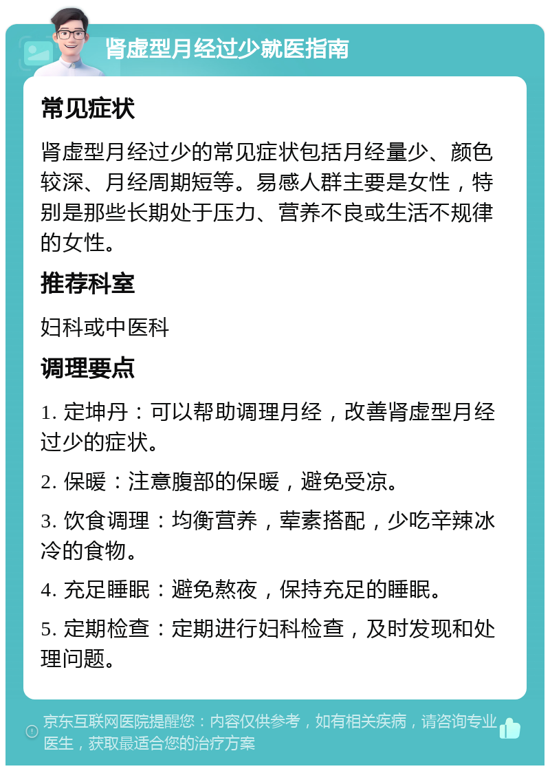 肾虚型月经过少就医指南 常见症状 肾虚型月经过少的常见症状包括月经量少、颜色较深、月经周期短等。易感人群主要是女性，特别是那些长期处于压力、营养不良或生活不规律的女性。 推荐科室 妇科或中医科 调理要点 1. 定坤丹：可以帮助调理月经，改善肾虚型月经过少的症状。 2. 保暖：注意腹部的保暖，避免受凉。 3. 饮食调理：均衡营养，荤素搭配，少吃辛辣冰冷的食物。 4. 充足睡眠：避免熬夜，保持充足的睡眠。 5. 定期检查：定期进行妇科检查，及时发现和处理问题。