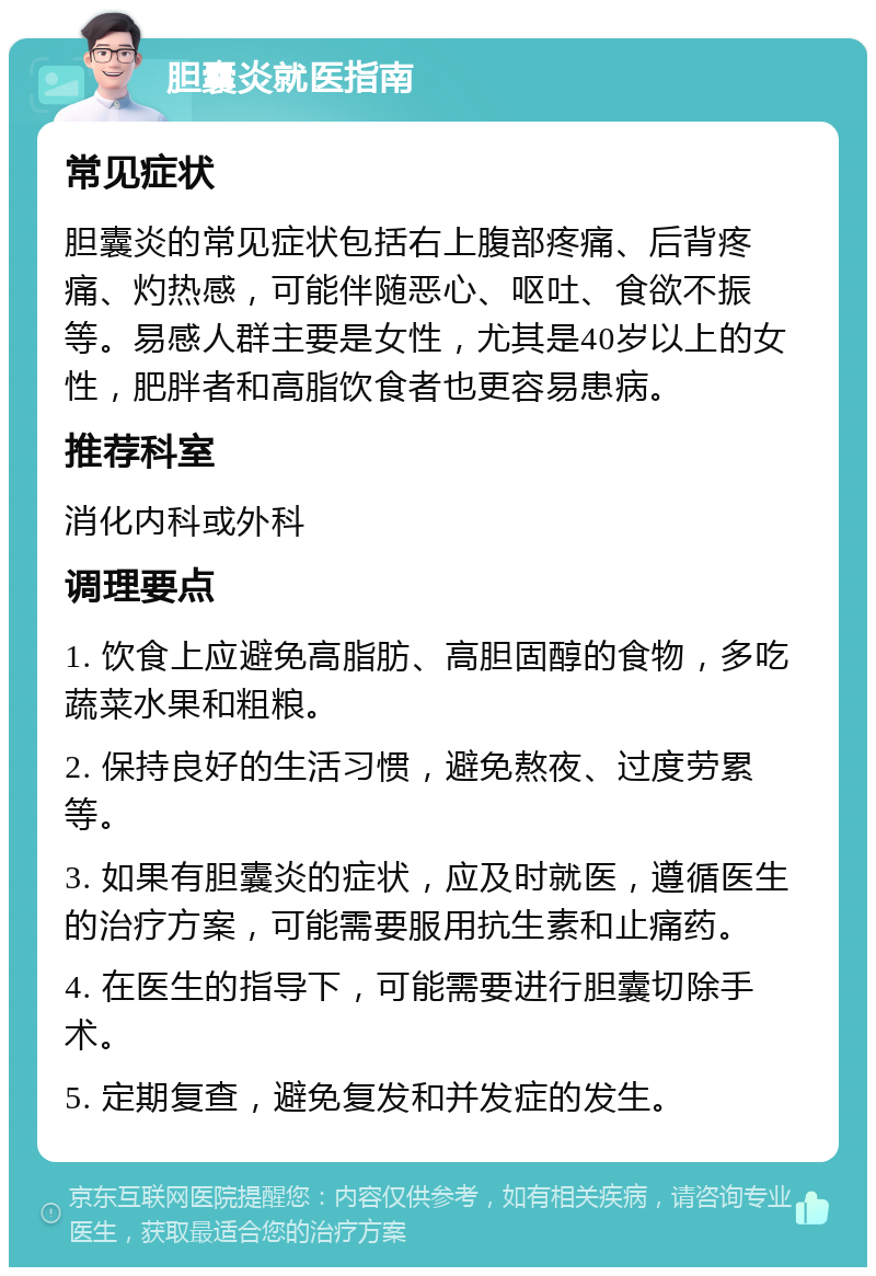 胆囊炎就医指南 常见症状 胆囊炎的常见症状包括右上腹部疼痛、后背疼痛、灼热感，可能伴随恶心、呕吐、食欲不振等。易感人群主要是女性，尤其是40岁以上的女性，肥胖者和高脂饮食者也更容易患病。 推荐科室 消化内科或外科 调理要点 1. 饮食上应避免高脂肪、高胆固醇的食物，多吃蔬菜水果和粗粮。 2. 保持良好的生活习惯，避免熬夜、过度劳累等。 3. 如果有胆囊炎的症状，应及时就医，遵循医生的治疗方案，可能需要服用抗生素和止痛药。 4. 在医生的指导下，可能需要进行胆囊切除手术。 5. 定期复查，避免复发和并发症的发生。