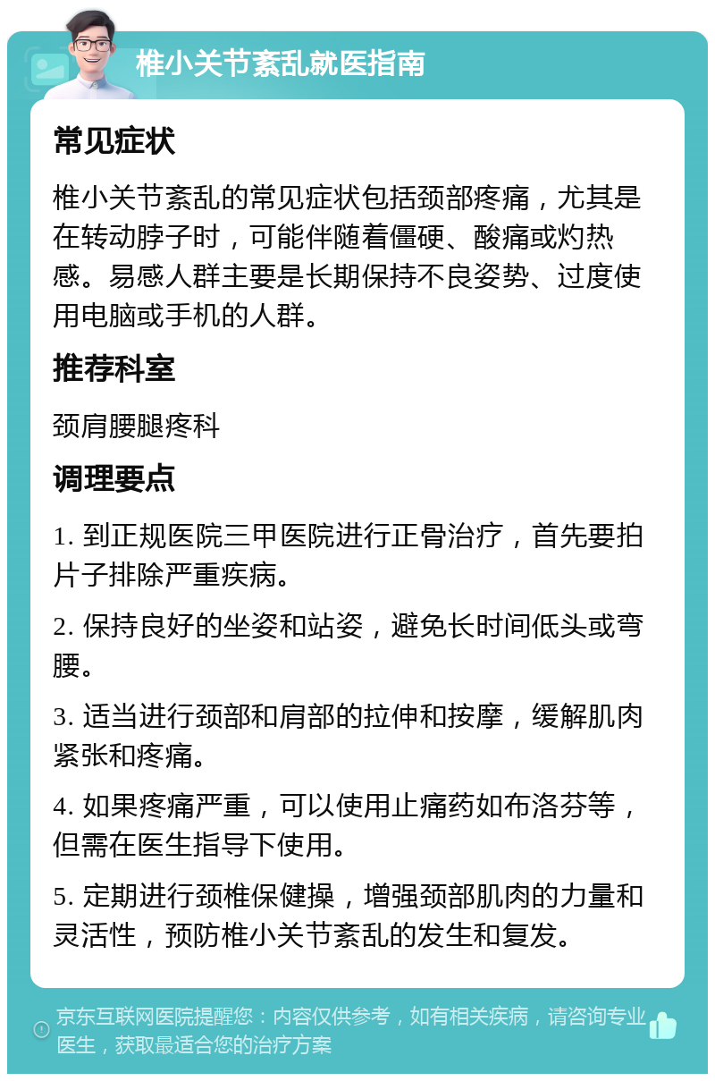 椎小关节紊乱就医指南 常见症状 椎小关节紊乱的常见症状包括颈部疼痛，尤其是在转动脖子时，可能伴随着僵硬、酸痛或灼热感。易感人群主要是长期保持不良姿势、过度使用电脑或手机的人群。 推荐科室 颈肩腰腿疼科 调理要点 1. 到正规医院三甲医院进行正骨治疗，首先要拍片子排除严重疾病。 2. 保持良好的坐姿和站姿，避免长时间低头或弯腰。 3. 适当进行颈部和肩部的拉伸和按摩，缓解肌肉紧张和疼痛。 4. 如果疼痛严重，可以使用止痛药如布洛芬等，但需在医生指导下使用。 5. 定期进行颈椎保健操，增强颈部肌肉的力量和灵活性，预防椎小关节紊乱的发生和复发。