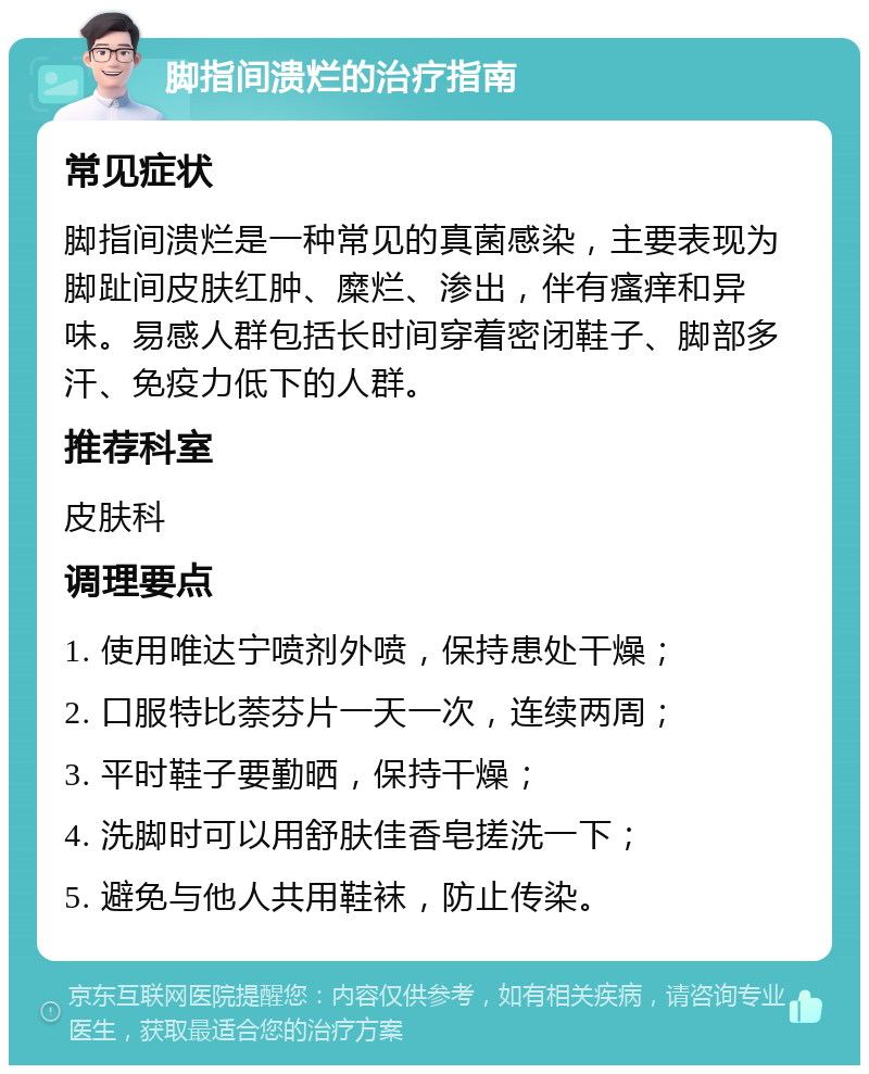 脚指间溃烂的治疗指南 常见症状 脚指间溃烂是一种常见的真菌感染，主要表现为脚趾间皮肤红肿、糜烂、渗出，伴有瘙痒和异味。易感人群包括长时间穿着密闭鞋子、脚部多汗、免疫力低下的人群。 推荐科室 皮肤科 调理要点 1. 使用唯达宁喷剂外喷，保持患处干燥； 2. 口服特比萘芬片一天一次，连续两周； 3. 平时鞋子要勤晒，保持干燥； 4. 洗脚时可以用舒肤佳香皂搓洗一下； 5. 避免与他人共用鞋袜，防止传染。