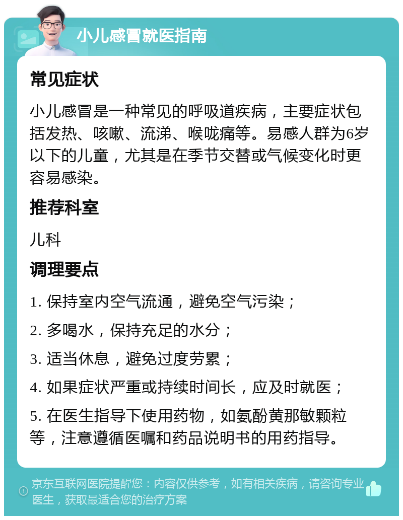 小儿感冒就医指南 常见症状 小儿感冒是一种常见的呼吸道疾病，主要症状包括发热、咳嗽、流涕、喉咙痛等。易感人群为6岁以下的儿童，尤其是在季节交替或气候变化时更容易感染。 推荐科室 儿科 调理要点 1. 保持室内空气流通，避免空气污染； 2. 多喝水，保持充足的水分； 3. 适当休息，避免过度劳累； 4. 如果症状严重或持续时间长，应及时就医； 5. 在医生指导下使用药物，如氨酚黄那敏颗粒等，注意遵循医嘱和药品说明书的用药指导。