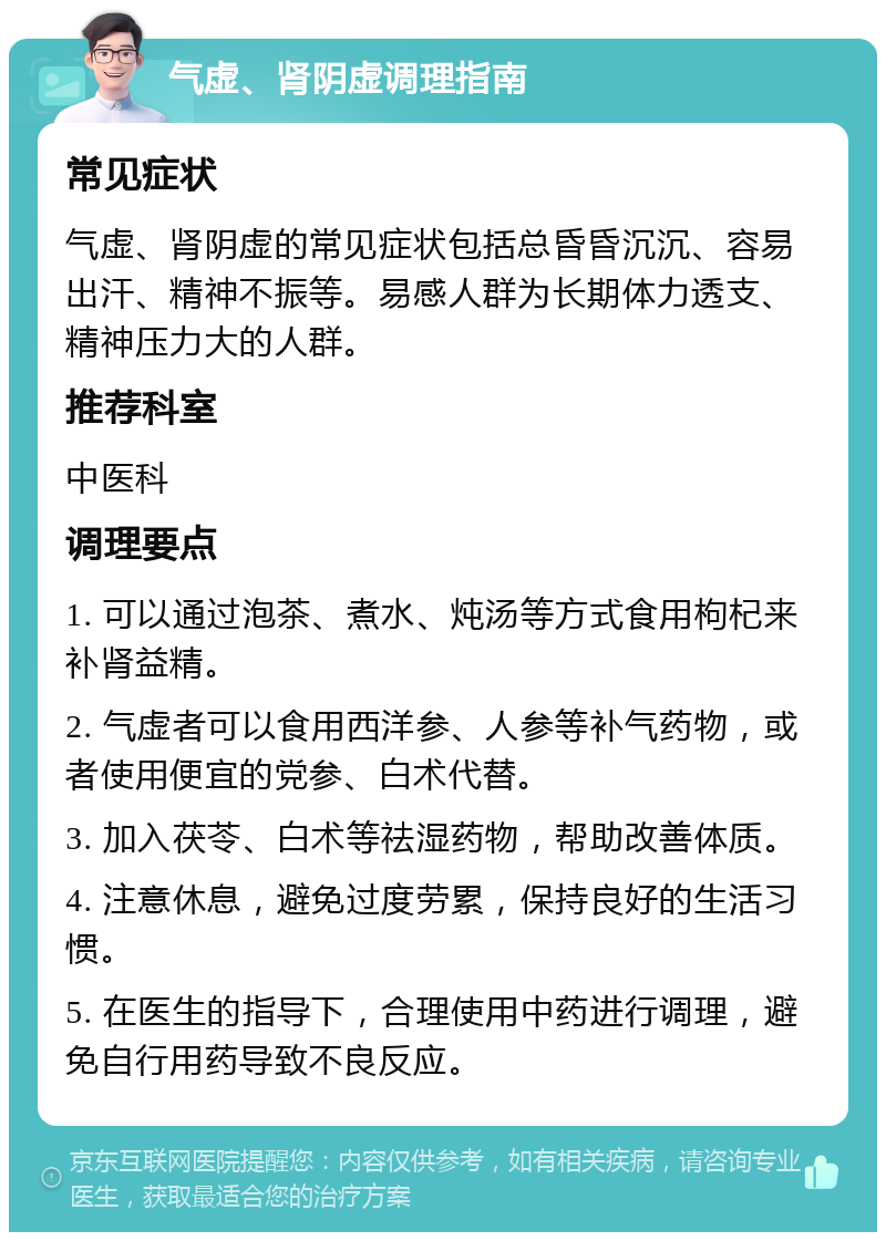 气虚、肾阴虚调理指南 常见症状 气虚、肾阴虚的常见症状包括总昏昏沉沉、容易出汗、精神不振等。易感人群为长期体力透支、精神压力大的人群。 推荐科室 中医科 调理要点 1. 可以通过泡茶、煮水、炖汤等方式食用枸杞来补肾益精。 2. 气虚者可以食用西洋参、人参等补气药物，或者使用便宜的党参、白术代替。 3. 加入茯苓、白术等祛湿药物，帮助改善体质。 4. 注意休息，避免过度劳累，保持良好的生活习惯。 5. 在医生的指导下，合理使用中药进行调理，避免自行用药导致不良反应。